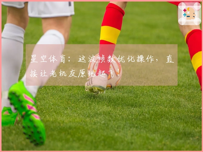 星空体育：这波帧数优化操作，直接让老机友原地起飞！