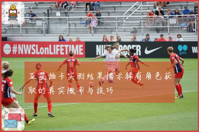 亚星抽卡实测结果揭示稀有角色获取的真实概率与技巧