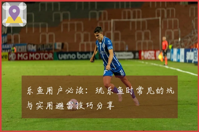 乐鱼用户必读：玩乐鱼时常见的坑与实用避雷技巧分享