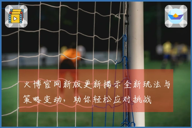 火博官网新版更新揭示全新玩法与策略变动，助你轻松应对挑战