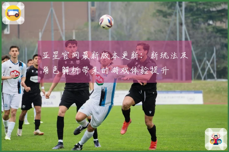 亚星官网最新版本更新：新玩法及角色解析带来的游戏体验提升