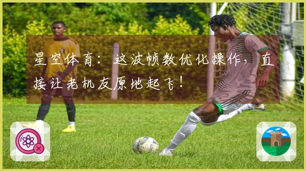 星空体育：这波帧数优化操作，直接让老机友原地起飞！