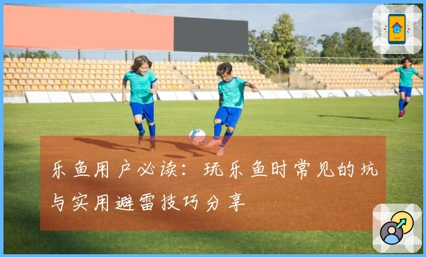 乐鱼用户必读：玩乐鱼时常见的坑与实用避雷技巧分享