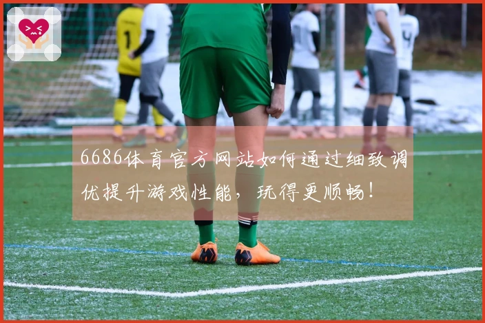 6686体育官方网站如何通过细致调优提升游戏性能，玩得更顺畅！